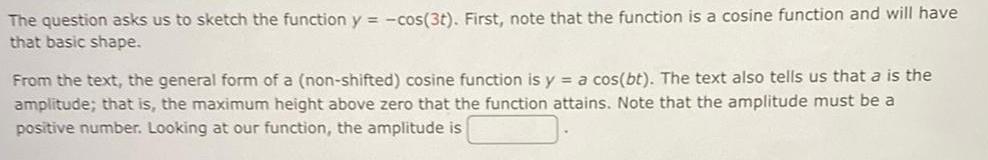 The question asks us to sketch the function y cos 3t First note that the function is a cosine function and will have that basic shape From the text the general form of a non shifted cosine function is y a cos bt The text also tells us that a is the amplitude that is the maximum height above zero that the function attains Note that the amplitude must be a positive number Looking at our function the amplitude is