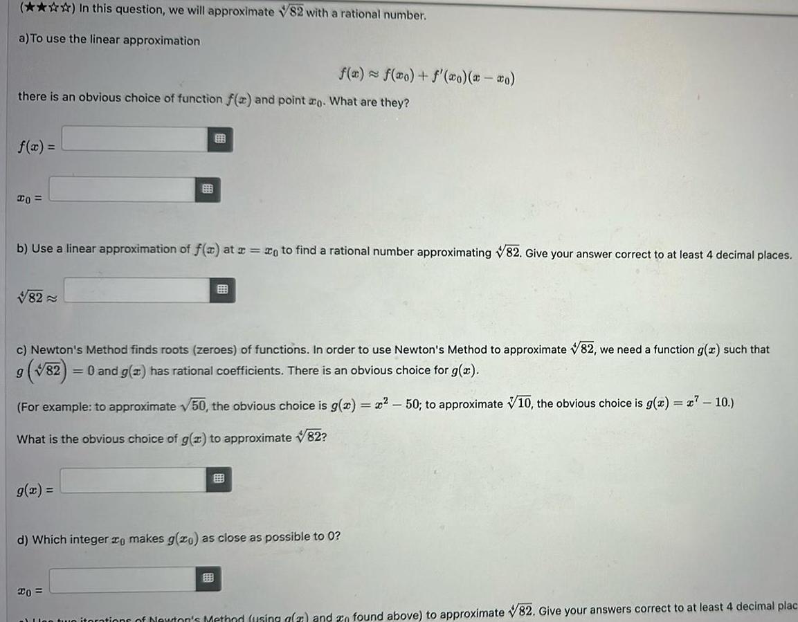 In this question we will approximate 82 with a rational number a To use the linear approximation there is an obvious choice of function f x and point ao What are they f x 20 82 f x f x f xo x xo 999 b Use a linear approximation of f x at x xo to find a rational number approximating 82 Give your answer correct to at least 4 decimal places c Newton s Method finds roots zeroes of functions In order to use Newton s Method to approximate 82 we need a function g x such that 9 82 0 and g x has rational coefficients There is an obvious choice for g x For example to approximate 50 the obvious choice is g x x 50 to approximate 10 the obvious choice is g x x7 10 What is the obvious choice of g x to approximate 82 20 d Which integer zo makes g zo as close as possible to 0 on two iterations of Newton s Method using afa and n found above to approximate 82 Give your answers correct to at least 4 decimal plac