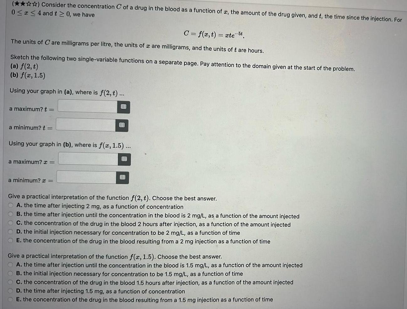 Consider the concentration C of a drug in the blood as a function of a the amount of the drug given and t the time since the injection For 0 x 4 and t 0 we have C f x t xte t The units of Care milligrams per litre the units of a are milligrams and the units of t are hours Sketch the following two single variable functions on a separate page Pay attention to the domain given at the start of the problem a f 2 t b f x 1 5 Using your graph in a where is f 2 t a maximum t a minimum t Using your graph in b where is f x 1 5 a maximum x a minimum x Give a practical interpretation of the function f 2 t Choose the best answer A the time after injecting 2 mg as a function of concentration B the time after injection until the concentration in the blood is 2 mg L as a function of the amount injected C the concentration of the drug in the blood 2 hours after injection as a function of the amount injected D the initial injection necessary for concentration to be 2 mg L as a function of time E the concentration of the drug in the blood resulting from a 2 mg injection as a function of time Give a practical interpretation of the function f x 1 5 Choose the best answer A the time after injection until the concentration in the blood is 1 5 mg L as a function of the amount injected OB the initial injection necessary tration to be 1 5 mg L as a function of time C the concentration of the drug in the blood 1 5 hours after injection as a function of the amount injected D the time after injecting 1 5 mg as a function of concentration E the concentration of the drug in the blood resulting from a 1 5 mg injection as a function of time
