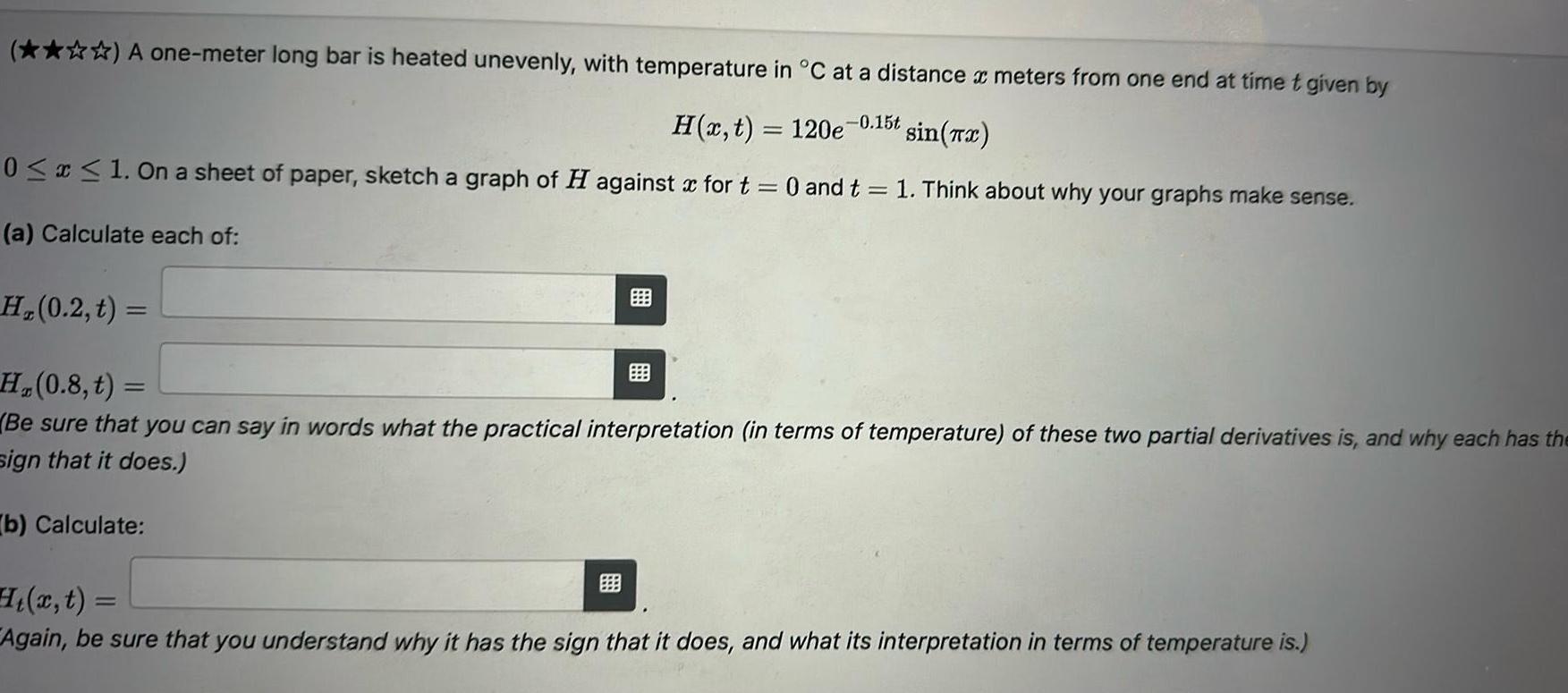 A one meter long bar is heated unevenly with temperature in C at a distance x meters from one end at time t given by H x t 120e 0 15t sin x 0 x 1 On a sheet of paper sketch a graph of H against for t 0 and t 1 Think about why your graphs make sense a Calculate each of H 0 2 t H 0 8 t Be sure that you can say in words what the practical interpretation in terms of temperature of these two partial derivatives is and why each has the sign that it does b Calculate x t Again be sure that you understand why it has the sign that it does and what its interpretation in terms of temperature is