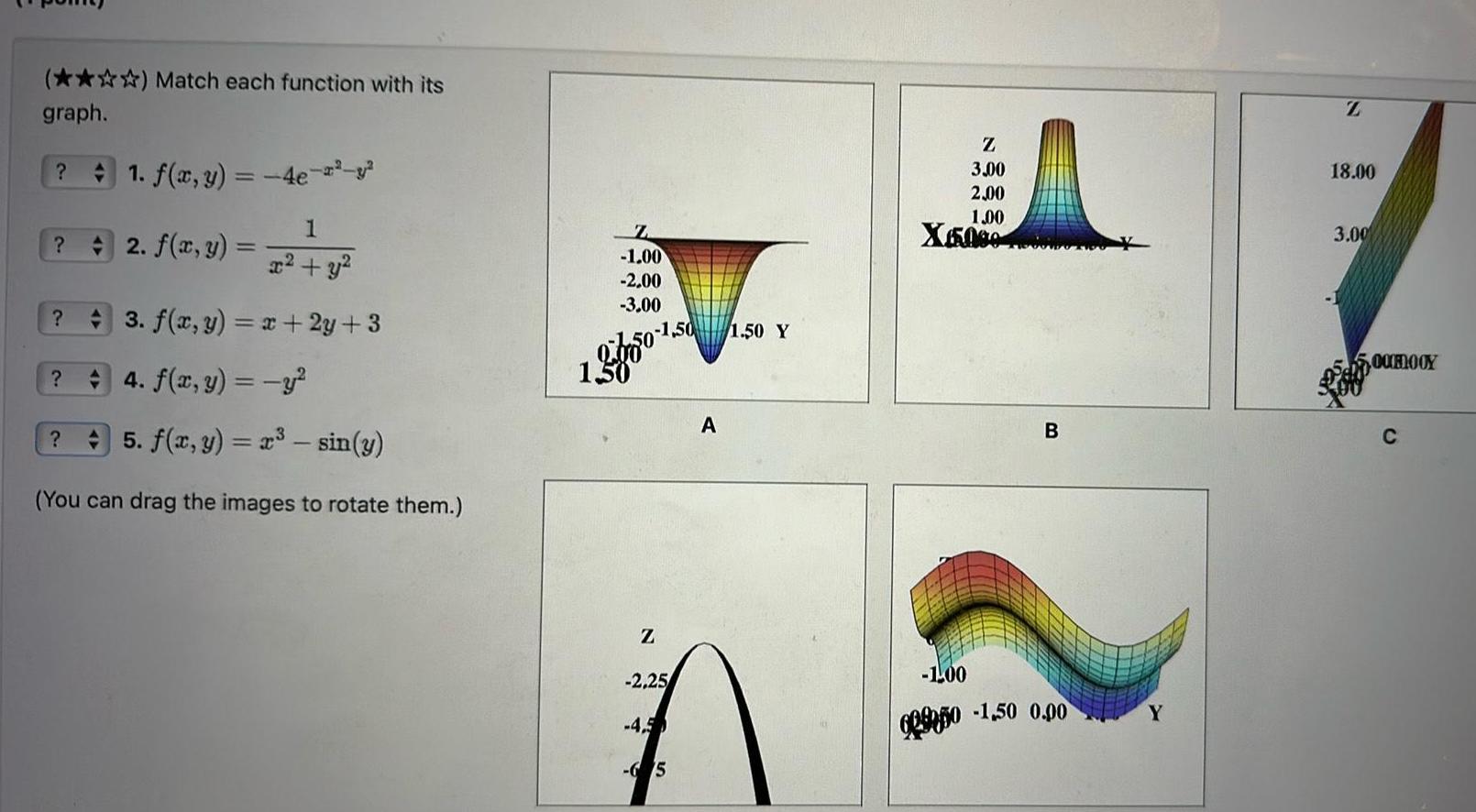 Match each function with its graph 1 f x y 4e 1 x y 3 f x y x 2y 3 42 f x y 4 f x y y 5 f x y x sin y You can drag the images to rotate them Z 1 00 2 00 3 00 1 50 1 50 Z 2 25 4 5 65 A 1 50 Y Z 3 00 2 00 1 00 X5000 B 1 00 6950 1 50 0 00 Y Z 18 00 3 00 5 00ROOY C