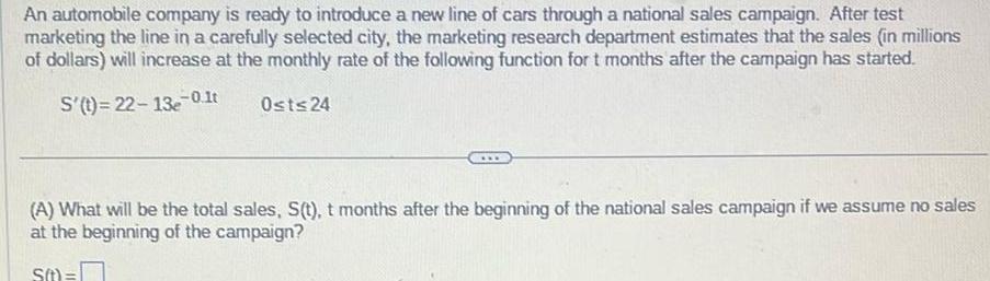 An automobile company is ready to introduce a new line of cars through a national sales campaign After test marketing the line in a carefully selected city the marketing research department estimates that the sales in millions of dollars will increase at the monthly rate of the following function for t months after the campaign has started S t 22 13e 0 1t Ost 24 A What will be the total sales S t t months after the beginning of the national sales campaign if we assume no sales at the beginning of the campaign s t