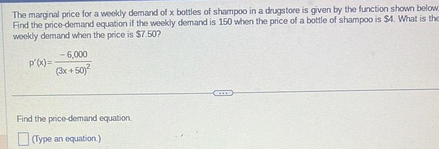 The marginal price for a weekly demand of x bottles of shampoo in a drugstore is given by the function shown below Find the price demand equation if the weekly demand is 150 when the price of a bottle of shampoo is 4 What is the weekly demand when the price is 7 50 p x 6 000 3x 50 Find the price demand equation Type an equation