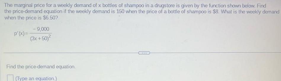 The marginal price for a weekly demand of x bottles of shampoo in a drugstore is given by the function shown below Find the price demand equation if the weekly demand is 150 when the price of a bottle of shampoo is 8 What is the weekly demand when the price is 6 50 p x 9 000 3x 50 Find the price demand equation Type an equation www