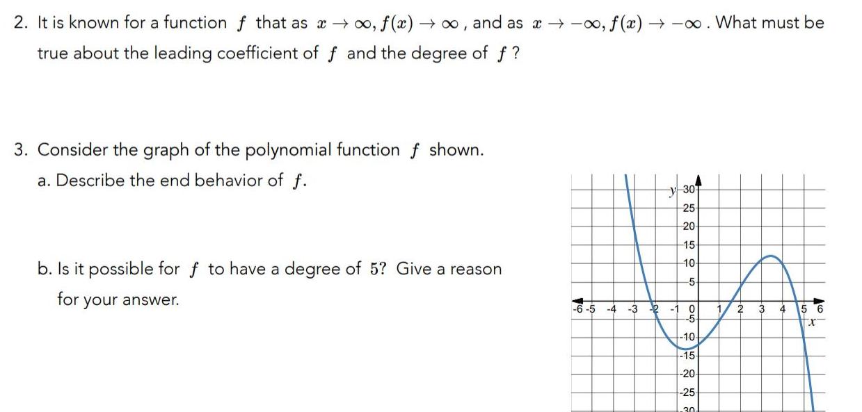 2 It is known for a function f that as f x and as a o f x What must be true about the leading coefficient of f and the degree of f 3 Consider the graph of the polynomial function f shown a Describe the end behavior of f b Is it possible for f to have a degree of 5 Give a reason for your answer y 30 25 20 15 10 5 3 2 1 6 Go 0 10 15 20 25 30 2 3 4 5 6 X