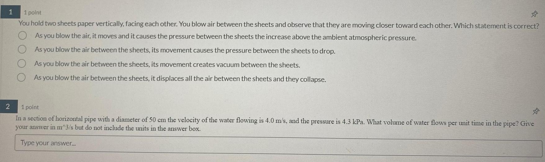 1 2 1 point You hold two sheets paper vertically facing each other You blow air between the sheets and observe that they are moving closer toward each other Which statement is correct As you blow the air it moves and it causes the pressure between the sheets the increase above the ambient atmospheric pressure As you blow the air between the sheets its movement causes the pressure between the sheets to drop As you blow the air between the sheets its movement creates vacuum between the sheets As you blow the air between the sheets it displaces all the air between the sheets and they collapse 1 point In a section of horizontal pipe with a diameter of 50 cm the velocity of the water flowing is 4 0 m s and the pressure is 4 3 kPa What volume of water flows per unit time in the pipe Give your answer in m 3 s but do not include the units in the answer box Type your answer