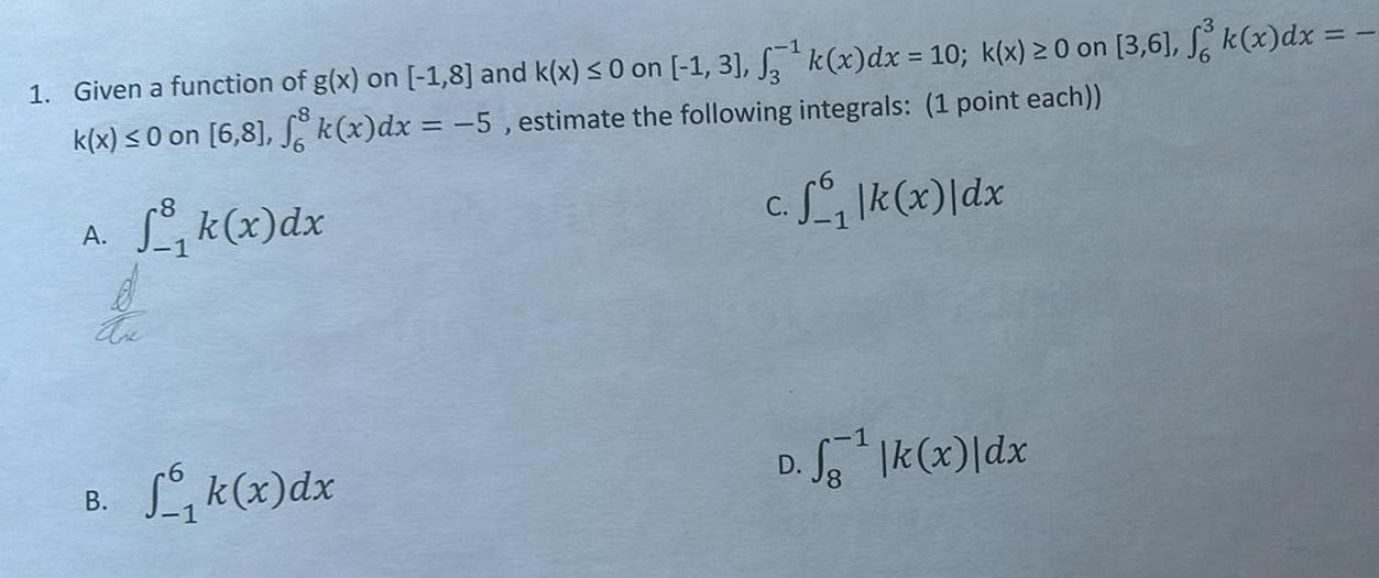 1 Given a function of g x on 1 8 and k x 0 on 1 3 k x dx 10 k x 0 on 3 6 k x dx k x 0 on 6 8 k x dx 5 estimate the following integrals 1 point each c f k x dx A k x dx d Are B Sk x dx D fg k x dx