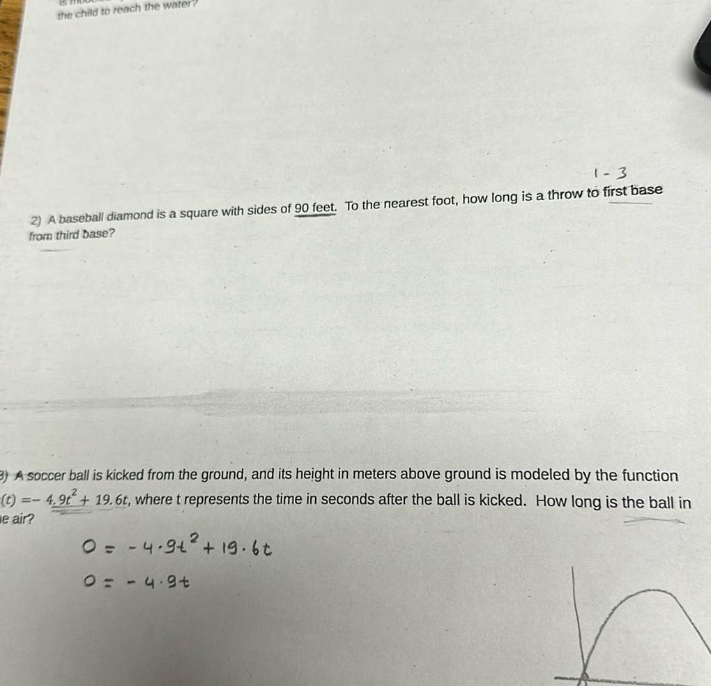 1 3 2 A baseball diamond is a square with sides of 90 feet To the nearest foot how long is a throw to first base from third base the child to reach the water 3 A soccer ball is kicked from the ground and its height in meters above ground is modeled by the function 4 9t 19 6t where t represents the time in seconds after the ball is kicked How long is the ball in 0 4 9 19 6t e air 04 9t