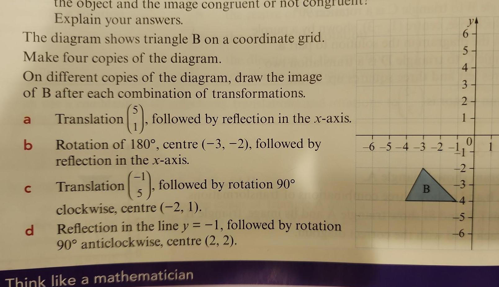 the object and the image congruent or not con Explain your answers The diagram shows triangle B on a coordinate grid Make four copies of the diagram On different copies of the diagram draw the image of B after each combination of transformations a b C d 5 1 followed by reflection in the x axis Translation Rotation of 180 centre 3 2 followed by reflection in the x axis Translation 3 5 clockwise centre 2 1 followed by rotation 90 Reflection in the line y 1 followed by rotation 90 anticlockwise centre 2 2 Think like a mathematician 6 5 4 3 2 B 6 5 4 3 2 1 2 3 4 5 6