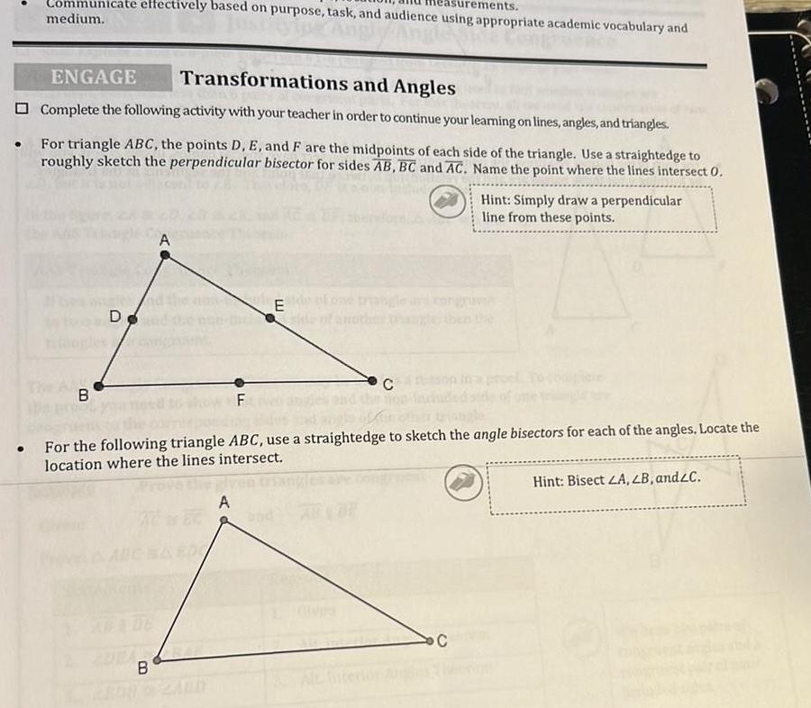 urements Communicate effectively based on purpose task and audience using appropriate academic vocabulary and medium Angle vence ENGAGE Transformations and Angles Complete the following activity with your teacher in order to continue your learning on lines angles and triangles For triangle ABC the points D E and F are the midpoints of each side of the triangle Use a straightedge to roughly sketch the perpendicular bisector for sides AB BC and AC Name the point where the lines intersect 0 B D ob B E A anothe F For the following triangle ABC use a straightedge to sketch the angle bisectors for each of the angles Locate the location where the lines intersect Hint Simply draw a perpendicular line from these points C Hint Bisect LA LB and C