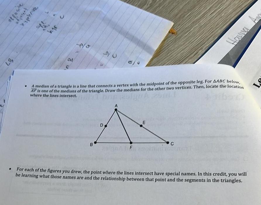 87 opposite bypolerice hgr 8 6 5 B 26 A median of a triangle is a line that connects a vertex with the midpoint of the opposite leg For AABC below AF is one of the medians of the triangle Draw the medians for the other two vertices Then locate the location where the lines intersect D F E Havia C For each of the figures you drew the point where the lines intersect have special names In this credit you will be learning what those names are and the relationship between that point and the segments in the triangles