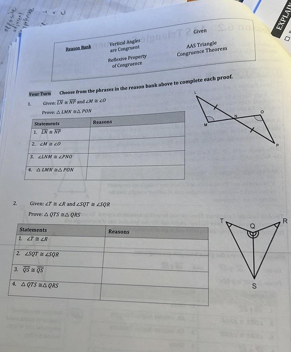 opposite adjucent spolenice 2 Your Turn 1 Statements 1 LN NP 2 LM 20 3 LLNM LPNO Choose from the phrases in the reason bank above to complete each proof Given LN NP and 2M 20 Prove A LMN A PON 4 ALMNA PON Reason Bank Vertical Angles are Congruent Statements 1 LT LR 2 LSQT LSQR Given 2T LR and ZSQT ZSQR Prove A QTSA QRS 3 QS QS 4 AQTS AQRS Reflexive Property of Congruence Reasons signat T 2 Given Reasons So no AAS Triangle Congruence Theorem M SORP N S O R EXPLAIN