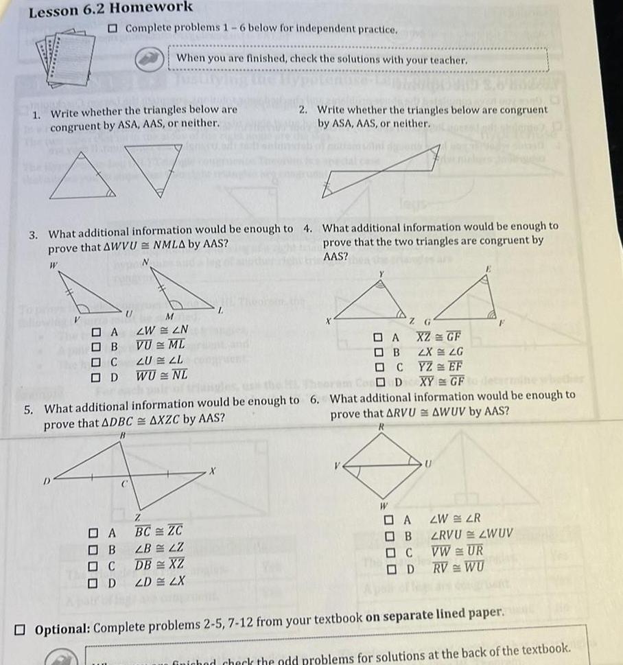 Lesson 6 2 Homework 1 Write whether the triangles below are congruent by ASA AAS or neither W Complete problems 1 6 below for independent practice 3 What additional information would be enough to 4 What additional information would be enough to prove that the two triangles are congruent by prove that AWVU NMLA by AAS AAS 0000 When you are finished check the solutions with your teacher U A B C D N M A ZWLN B VU ML C ZULL OD WU NL 2 Write whether the triangles below are congruent by ASA AAS or neither BC ZC LB LZ DB XZ ZD 2X X A O B C D 5 What additional information would be enough to 6 What additional information would be enough to prove that ADBC AXZC by AAS prove that ARVU AWUV by AAS R Z XZ GF 2X LG YZ EF XY GF determine whether W DA ZW LR OB C OD LRVU LWUV VW UR RV WU Optional Complete problems 2 5 7 12 from your textbook on separate lined paper finichod check the odd problems for solutions at the back of the textbook