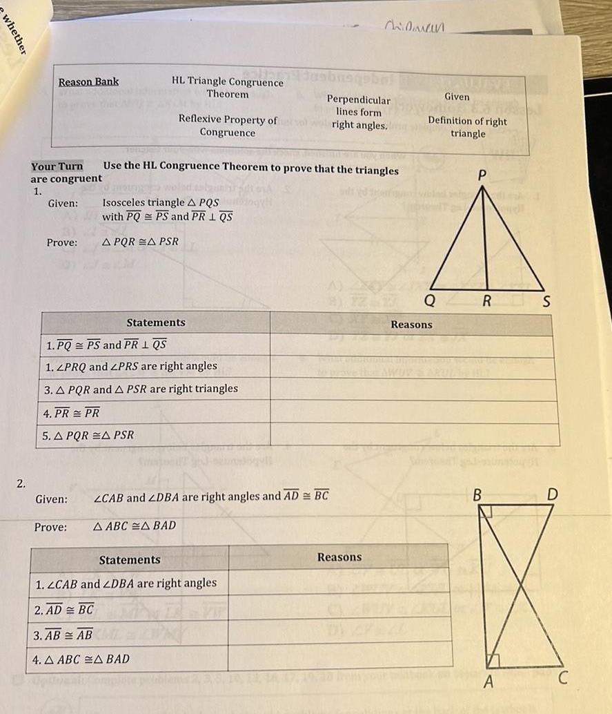 whether 2 Reason Bank Your Turn are congruent 1 Given Prove Given Prove HL Triangle Congruence Theorem Reflexive Property of Congruence me wo Isosceles triangle A PQS Mogy with PQPS and PR 1 QS A PQR A PSR Statements 1 PQ PS and PR I QS 1 LPRQ and ZPRS are right angles 3 A PQR and A PSR are right triangles 4 PR PR 5 A PQR A PSR Use the HL Congruence Theorem to prove that the triangles Statements ZCAB and ZDBA are right angles and AD BC A ABC A BAD insbusqe Perpendicular lines form alwright angles 1 ZCAB and ZDBA are right angles 2 AD BC 3 AB AB 4 A ABC A BAD Chidman Reasons triangle Definition of right Q Given Reasons P A DE RS A D