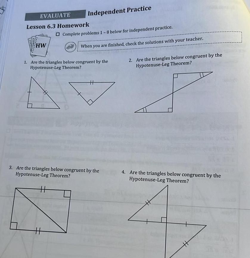 EVALUATE Lesson 6 3 Homework HW Independent Practice Complete problems 1 8 below for independent practice 11 When you are finished check the solutions with your teacher 1 Are the triangles below congruent by the Hypotenuse Leg Theorem 11 3 Are the triangles below congruent by the Hypotenuse Leg Theorem 2 Are the triangles below congruent by the Hypotenuse Leg Theorem 4 Are the triangles below congruent by the Hypotenuse Leg Theorem