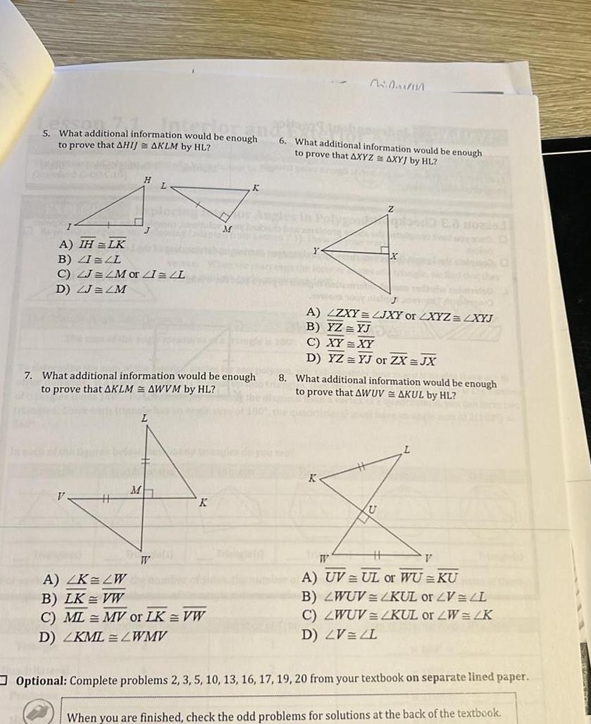 5 What additional information would be enough to prove that AHIJ AKLM by HL I A IH LK B ZILL C LJ LM or I L D ZJ LM H J 7 What additional information would be enough to prove that AKLM AWVM by HL L domany M K March A LK LW B LK VW C ML MV or LK VW D ZKML LWMV K WAS APP pogrens 6 What additional information would be enough to prove that AXYZ AXYJ by HL Z bezmsidots 12 X A LZXY LJXY or LXYZ LXYJ B YZ YJ C XY XY D YZ YJ or ZX JX K 8 What additional information would be enough to prove that AWUVAKUL by HL W V A UV UL or WU KU B LWUV LKUL or V L C LWUV KUL or W 2K D LV ZL Optional Complete problems 2 3 5 10 13 16 17 19 20 from your textbook on separate lined paper When you are finished check the odd problems for solutions at the back of the textbook