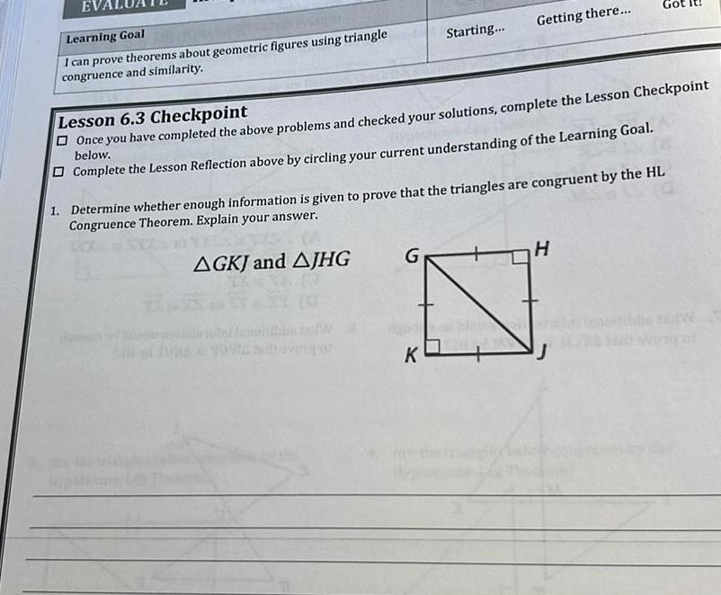 Learning Goal I can prove theorems about geometric figures using triangle congruence and similarity 19 07 Starting Lesson 6 3 Checkpoint Once you have completed the above problems and checked your solutions complete the Lesson Checkpoint below Complete the Lesson Reflection above by circling your current understanding of the Learning Goal G Getting there 1 Determine whether enough information is given to prove that the triangles are congruent by the HL Congruence Theorem Explain your answer AGKJ and AJHG K Got H