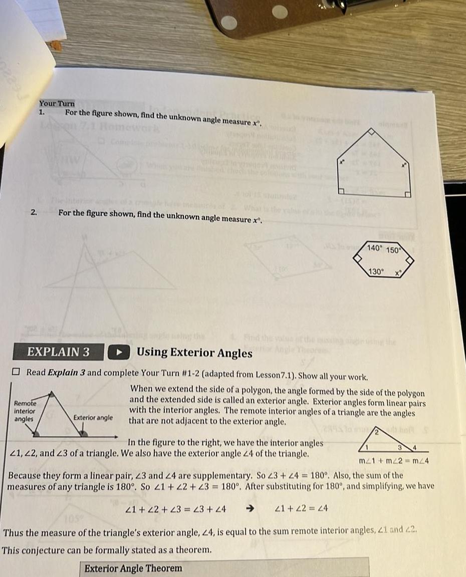 2 Your Turn 1 Remote interior angles For the figure shown find the unknown angle measure x For the figure shown find the unknown angle measure x Exterior angle OLUTASH EXPLAIN 3 Using Exterior Angles Read Explain 3 and complete Your Turn 1 2 adapted from Lesson 7 1 Show all your work 0 In the figure to the right we have the interior angles 21 22 and 23 of a triangle We also have the exterior angle 24 of the triangle 140 150 21 22 23 23 24 130 When we extend the side of a polygon the angle formed by the side of the polygon and the extended side is called an exterior angle Exterior angles form linear pairs with the interior angles The remote interior angles of a triangle are the angles that are not adjacent to the exterior angle m21 m2 m 4 Because they form a linear pair 23 and 24 are supplementary So 23 24 180 Also the sum of the measures of any triangle is 180 So 21 22 23 180 After substituting for 180 and simplifying we have 21 22 24 105 Thus the measure of the triangle s exterior angle 24 is equal to the sum remote interior angles 21 and 22 This conjecture can be formally stated as a theorem Exterior Angle Theorem