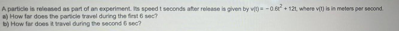 A particle is released as part of an experiment Its speed t seconds after release is given by v t 0 6t 12t where v t is in meters per second a How far does the particle travel during the first 6 sec b How far does it travel during the second 6 sec