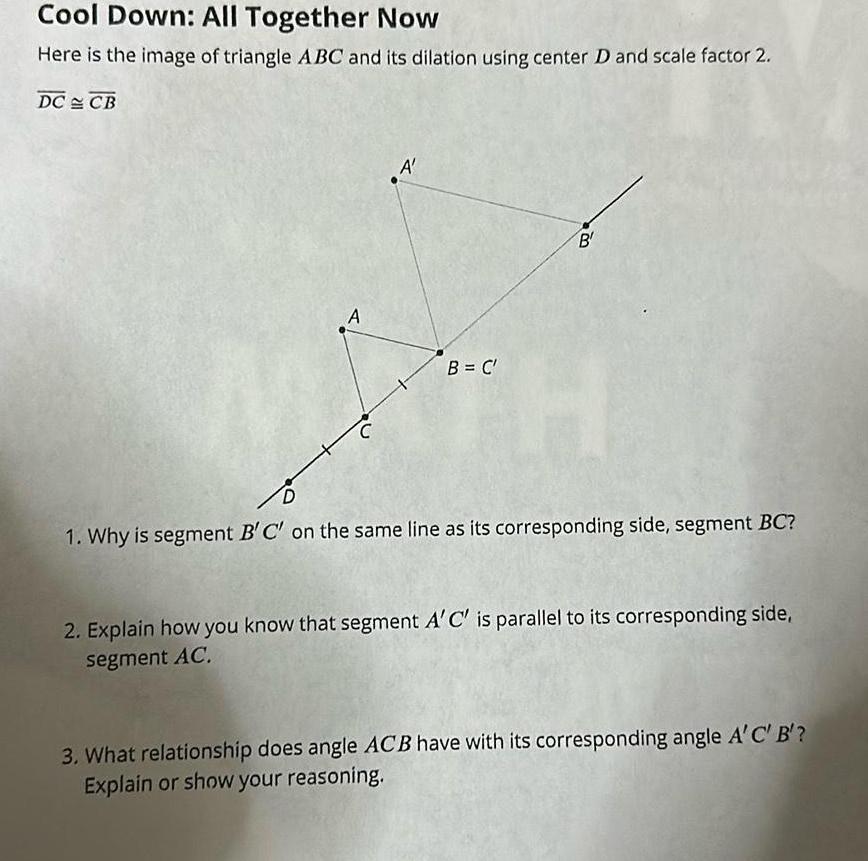 Cool Down All Together Now Here is the image of triangle ABC and its dilation using center D and scale factor 2 DC CB A C A B C B H D 1 Why is segment B C on the same line as its corresponding side segment BC 2 Explain how you know that segment A C is parallel to its corresponding side segment AC 3 What relationship does angle ACB have with its corresponding angle A C B Explain or show your reasoning