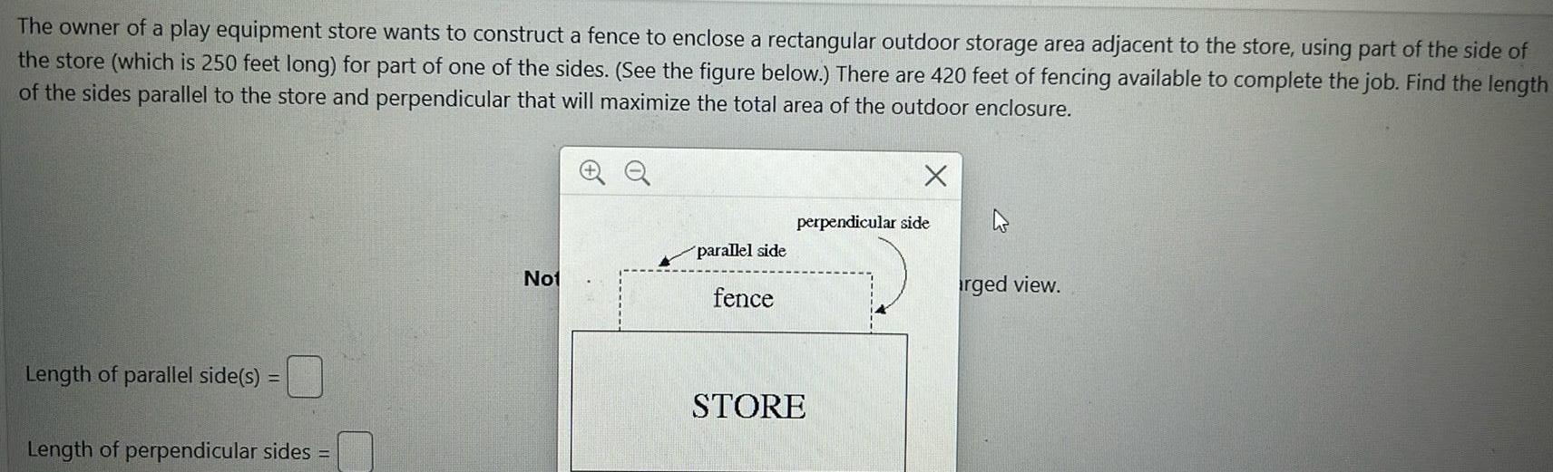 The owner of a play equipment store wants to construct a fence to enclose a rectangular outdoor storage area adjacent to the store using part of the side of the store which is 250 feet long for part of one of the sides See the figure below There are 420 feet of fencing available to complete the job Find the length of the sides parallel to the store and perpendicular that will maximize the total area of the outdoor enclosure Length of parallel side s Length of perpendicular sides Not parallel side fence X perpendicular side STORE rged view