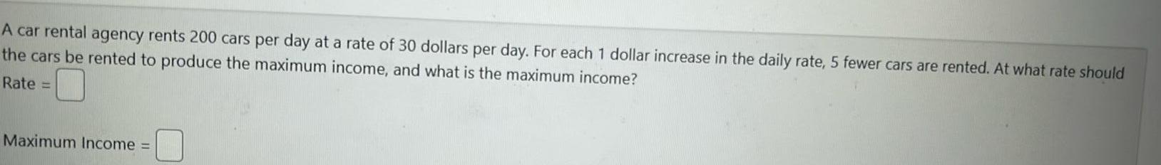 A car rental agency rents 200 cars per day at a rate of 30 dollars per day For each 1 dollar increase in the daily rate 5 fewer cars are rented At what rate should the cars be rented to produce the maximum income and what is the maximum income Rate Maximum Income