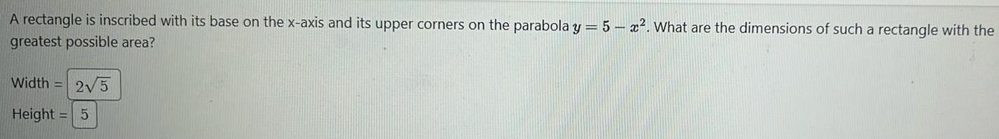 A rectangle is inscribed with its base on the x axis and its upper corners on the parabola y 5x What are the dimensions of such a rectangle with the greatest possible area Width 2 5 Height 5