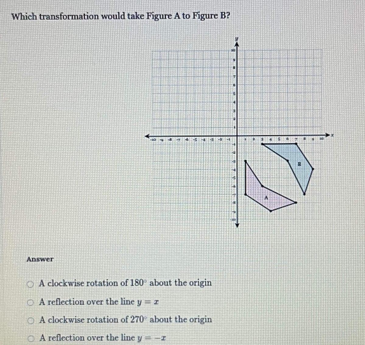 Which transformation would take Figure A to Figure B Answer 10 47 5 4 341 A clockwise rotation of 180 about the origin A reflection over the line y x O A clockwise rotation of 270 about the origin A reflection over the line y r 241 301 14 H 7 Teh El 10 111 2 4 5 6 B H 30