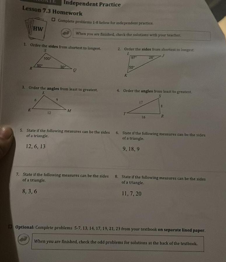 Lesson 7 3 Homework HW Independent Practice 100 6 1 Order the sides from shortest to longest Complete problems 1 8 below for independent practice 12 When you are finished check the solutions with your teacher 3 Order the angles from least to greatest M e 2 Order the sides from shortest to longest L K 97 55 4 Order the angles from least to greatest 17 16 R 5 State if the following measures can be the sides 6 State if the following measures can be the sides of a triangle of a triangle 12 6 13 9 18 9 7 State if the following measures can be the sides 8 State if the following measures can be the sides of a triangle of a triangle 8 3 6 11 7 20 Optional Complete problems 5 7 13 14 17 19 21 23 from your textbook on separate lined paper When you are finished check the odd problems for solutions at the back of the textbook