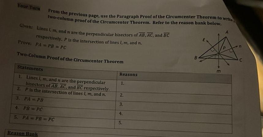 Your Turn Given Lines l m and n are the perpendicular bisectors of AB AC and BC respectively P is the intersection of lines l m and n From the previous page use the Paragraph Proof of the Circumcenter Theorem to write two column proof of the Circumcenter Theorem Refer to the reason bank below Prove PA PB PC Two Column Proof of the Circumcenter Theorem Statements 1 Lines l m and n are the perpendicular bisectors of AB AC and BC respectively P is the intersection of lines l m and n 2 3 PA PB 4 PB PC 5 PA PB PC Reason Bank Reasons 1 2 3 4 5 E