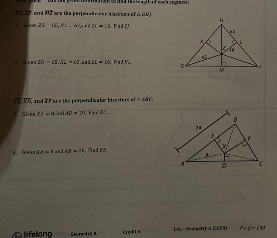 on to find the length of each segment KZ LZ and MZ are the perpendicular bisectors of A GHJ 1 Given ZG 65 HL 63 and ZL 16 Find ZJ 2 Given ZG 65 HL 63 and ZL 16 Find HJ XE XD and XF are the perpendicular bisectors of A ABC 3 Given XA 8 and AB 20 Find XC 4 Given XA 8 and AB 20 Find BE lifelong Geometry A Credit 4 G A 20 65 E H Z 16 M D 63 L4L Geometry A 2020 B L F C Page 141