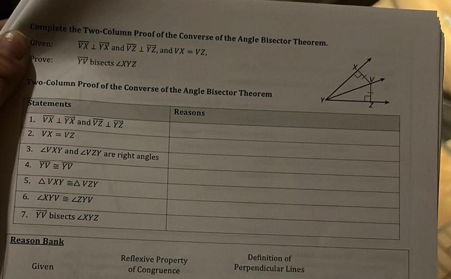 Complete the Two Column Proof of the Converse of the Angle Bisector Theorem Given VX1YX and VZ 1 YZ and VX VZ Prove YV bisects ZXYZ Two Column Proof of the Converse of the Angle Bisector Theorem Statements 1 VX 1 YX and VZ 1 YZ 2 VX VZ 3 ZVXY and ZVZY are right angles 4 YV YV 5 AVXY A VZY 6 LXYV LZYV 7 YV bisects ZXYZ Reason Bank Given Reasons Reflexive Property of Congruence Definition of Perpendicular Lines