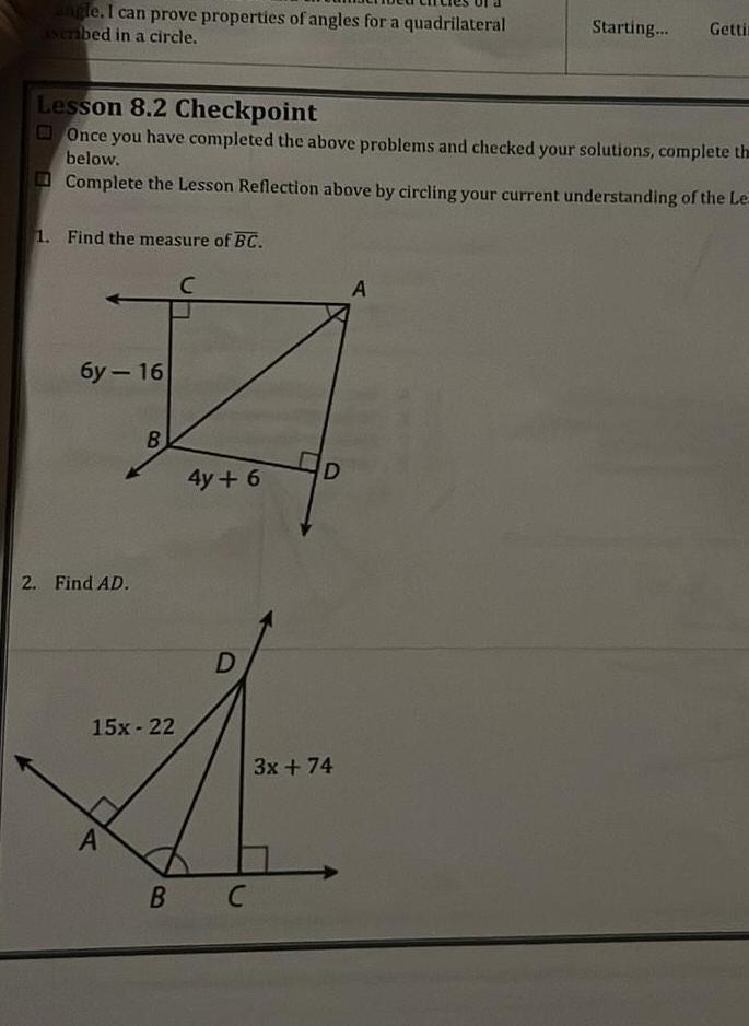 angle I can prove properties of angles for a quadrilateral ascribed in a circle Lesson 8 2 Checkpoint Once you have completed the above problems and checked your solutions complete the below Complete the Lesson Reflection above by circling your current understanding of the Le 1 Find the measure of BC C 6y 16 2 Find AD B 15x 22 A B 4y 6 D C D 3x 74 Starting Gettin A