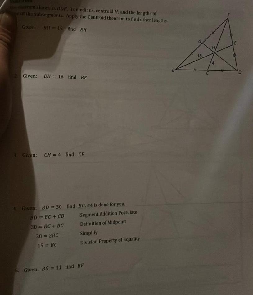 ram shores A BDF its medians centroid H and the lengths of of the subsegments Apply the Centroid theorem to find other lengths Given Bl 18 find EH 2 Given BH 18 find BE 3 Given CH 4 find CF 4 Given BD 30 find BC 4 is done for you BD BC CD Segment Addition Postulate 30 BC BC Definition of Midpoint 30 2BC 15 BC Simplify Division Property of Equality 5 Given BG 11 find BF B 18 H E D