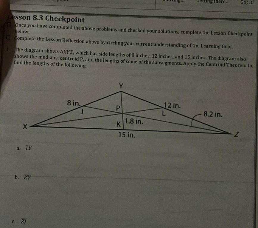 Lesson 8 3 Checkpoint Once you have completed the above problems and checked your solutions complete the Lesson Checkpoint below Complete the Lesson Reflection above by circling your current understanding of the Learning Goal X The diagram shows AXYZ which has side lengths of 8 inches 12 inches and 15 inches The diagram also shows the medians centroid P and the lengths of some of the subsegments Apply the Centroid Theorem to find the lengths of the following a LY b KY c ZJ 8 in J Y P K 1 8 in 15 in ng there 12 in L Got it 8 2 in Z