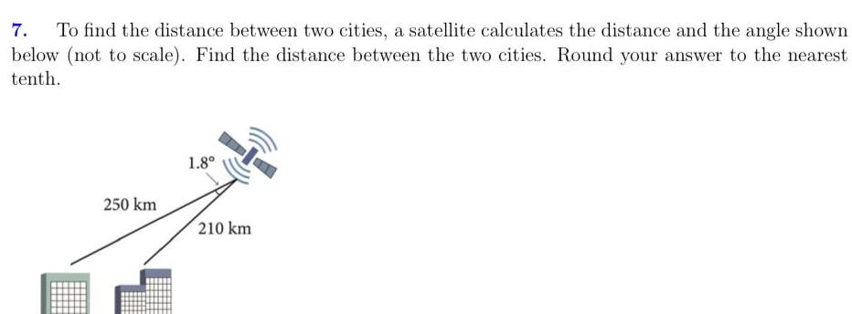 7 To find the distance between two cities a satellite calculates the distance and the angle shown below not to scale Find the distance between the two cities Round your answer to the nearest tenth 250 km 1 8 210 km