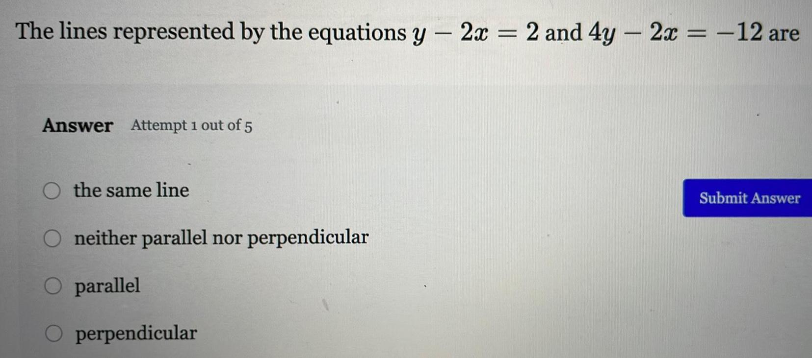 The lines represented by the equations y 2x 2 and 4y 2x 12 are Answer Attempt 1 out of 5 O the same line O neither parallel nor perpendicular O parallel O perpendicular Submit Answer