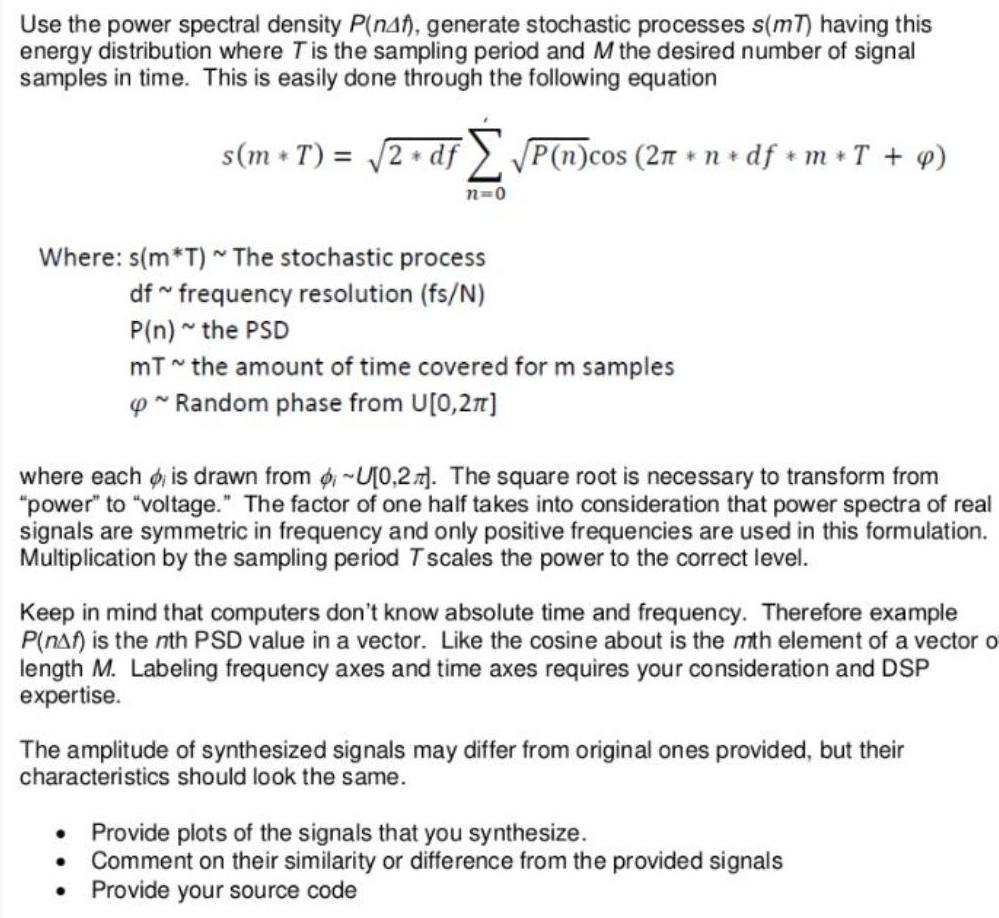 Use the power spectral density P n4f generate stochastic processes s mT having this energy distribution where T is the sampling period and M the desired number of signal samples in time This is easily done through the following equation s m 7 2 df P n cos 2 n df m T p n 0 Where s m T The stochastic process df frequency resolution fs N P n the PSD mT the amount of time covered for m samples Random phase from U 0 2 where each is drawn from U 0 2 The square root is necessary to transform from power to voltage The factor of one half takes into consideration that power spectra of real signals are symmetric in frequency and only positive frequencies are used in this formulation Multiplication by the sampling period Tscales the power to the correct level Keep in mind that computers don t know absolute time and frequency Therefore example P naf is the nth PSD value in a vector Like the cosine about is the mth element of a vector of length M Labeling frequency axes and time axes requires your consideration and DSP expertise The amplitude of synthesized signals may differ from original ones provided but their characteristics should look the same Provide plots of the signals that you synthesize Comment on their similarity or difference from the provided signals Provide your source code