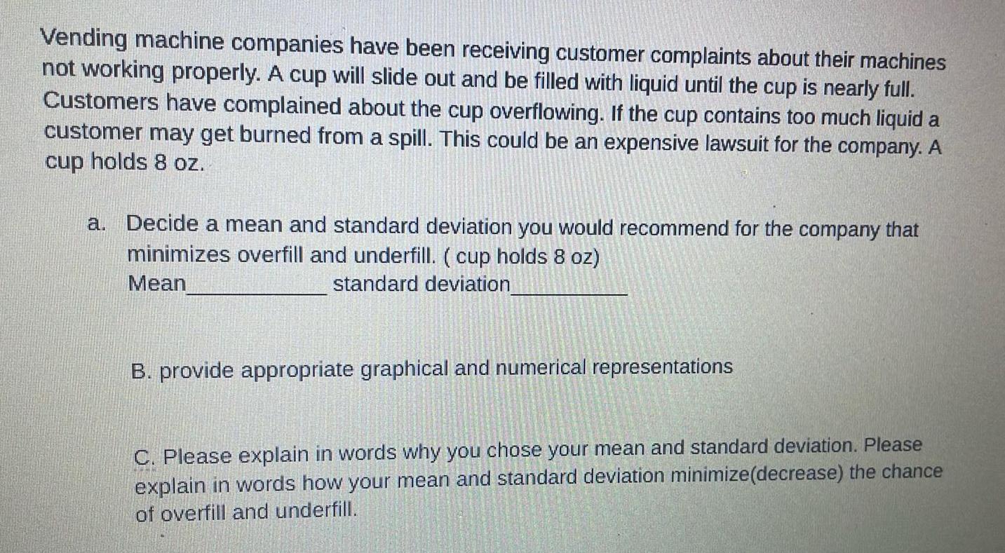 Vending machine companies have been receiving customer complaints about their machines not working properly A cup will slide out and be filled with liquid until the cup is nearly full Customers have complained about the cup overflowing If the cup contains too much liquid a customer may get burned from a spill This could be an expensive lawsuit for the company A cup holds 8 oz a Decide a mean and standard deviation you would recommend for the company that minimizes overfill and underfill cup holds 8 oz Mean standard deviation B provide appropriate graphical and numerical representations C Please explain in words why you chose your mean and standard deviation Please explain in words how your mean and standard deviation minimize decrease the chance of overfill and underfill