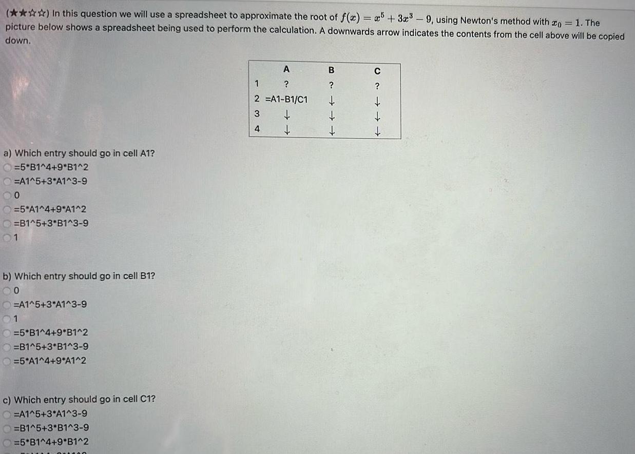 In this question we will use a spreadsheet to approximate the root of f x x5 3x 9 using Newton s method with 1 The picture below shows a spreadsheet being used to perform the calculation A downwards arrow indicates the contents from the cell above will be copied down a Which entry should go in cell A1 O 5 B1 4 9 B1 2 A1 5 3 A1 3 9 00 5 A1 4 9 A1 2 O B1 5 3 B1 3 9 01 b Which entry should go in cell B1 00 O A1 5 3 A1 3 9 01 O 5 B1 4 9 B1 2 O B1 5 3 B1 3 9 O 5 A1 4 9 A1 2 c Which entry should go in cell C1 O A1 5 3 A1 3 9 O B1 5 3 B1 3 9 O 5 B1 4 9 B1 2 A 2 A1 B1 C1 1234 B C