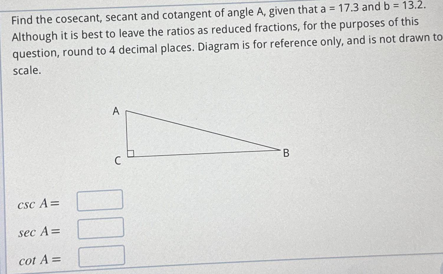 Find the cosecant secant and cotangent of angle A given that a 17 3 and b 13 2 Although it is best to leave the ratios as reduced fractions for the purposes of this question round to 4 decimal places Diagram is for reference only and is not drawn to scale CSC A sec A cot A A C 000 B