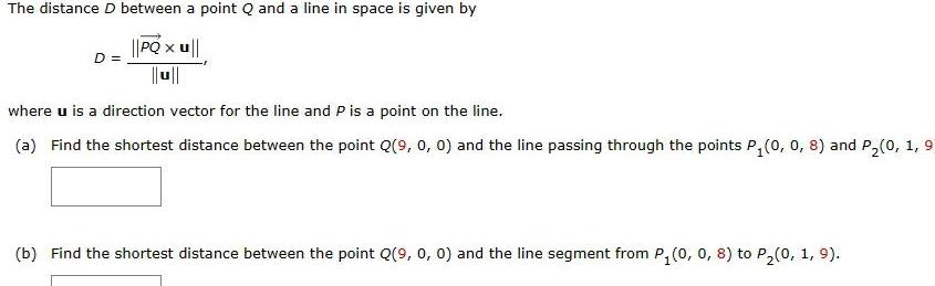 The distance D between a point Q and a line in space is given by PQ x u D X where u is a direction vector for the line and P is a point on the line a Find the shortest distance between the point Q 9 0 0 and the line passing through the points P 0 0 8 and P 0 1 9 b Find the shortest distance between the point Q 9 0 0 and the line segment from P 0 0 8 to P 0 1 9