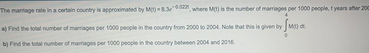 The marriage rate in a certain country is approximated by M t 8 3e 0 022t where M t is the number of marriages per 1000 people t years after 200 4 a Find the total number of marriages per 1000 people in the country from 2000 to 2004 Note that this is given by M t dt 0 b Find the total number of marriages per 1000 people in the country between 2004 and 2016