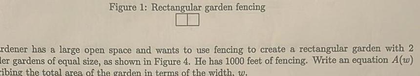 Figure 1 Rectangular garden fencing rdener has a large open space and wants to use fencing to create a rectangular garden with 2 er gardens of equal size as shown in Figure 4 He has 1000 feet of fencing Write an equation A w ibing the total area of the garden in terms of the width w