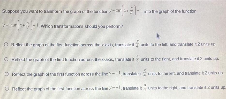 y tan x 4 1 Suppose you want to transform the graph of the function t y tan tan x 1 1 Which transformations should you perform into the graph of the function X O Reflect the graph of the first function across the x axis translate it units to the left and translate it 2 units up ST Reflect the graph of the first function across the x axis translate it units to the right and translate it 2 units up 4 units to the left and translate it 2 units up Reflect the graph of the first function across the line y 1 translate it Reflect the graph of the first function across the line y 1 translate it units to the right and translate it 2 units up