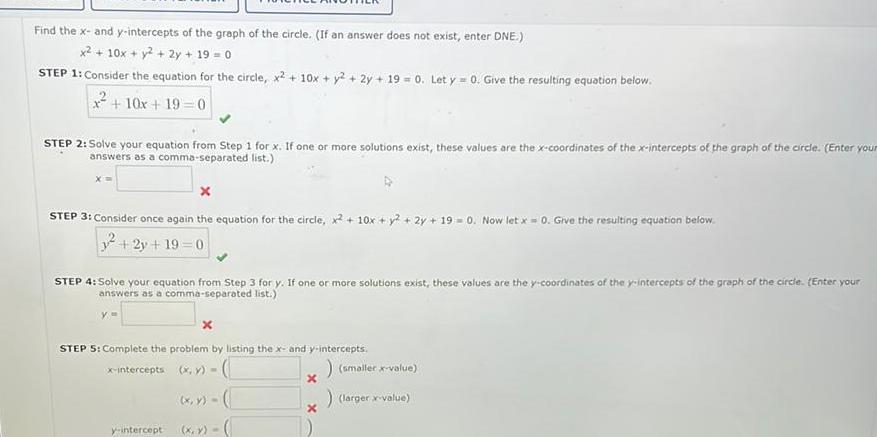 Find the x and y intercepts of the graph of the circle If an answer does not exist enter DNE x 10x y 2y 19 0 STEP 1 Consider the equation for the circle x2 10x y2 2y 19 0 Let y 0 Give the resulting equation below 10x 19 0 STEP 2 Solve your equation from Step 1 for x If one or more solutions exist these values are the x coordinates of the x intercepts of the graph of the circle Enter your answers as a comma separated list x x STEP 3 Consider once again the equation for the circle x 10x y 2y 190 Now let x 0 Give the resulting equation below 2y 19 0 STEP 4 Solve your equation from Step 3 for y If one or more solutions exist these values are the y coordinates of the y intercepts of the graph of the circle Enter your answers as a comma separated list y x STEP 5 Complete the problem by listing the x and y intercepts x intercepts x y y intercept x y x y x x smaller x value larger x value