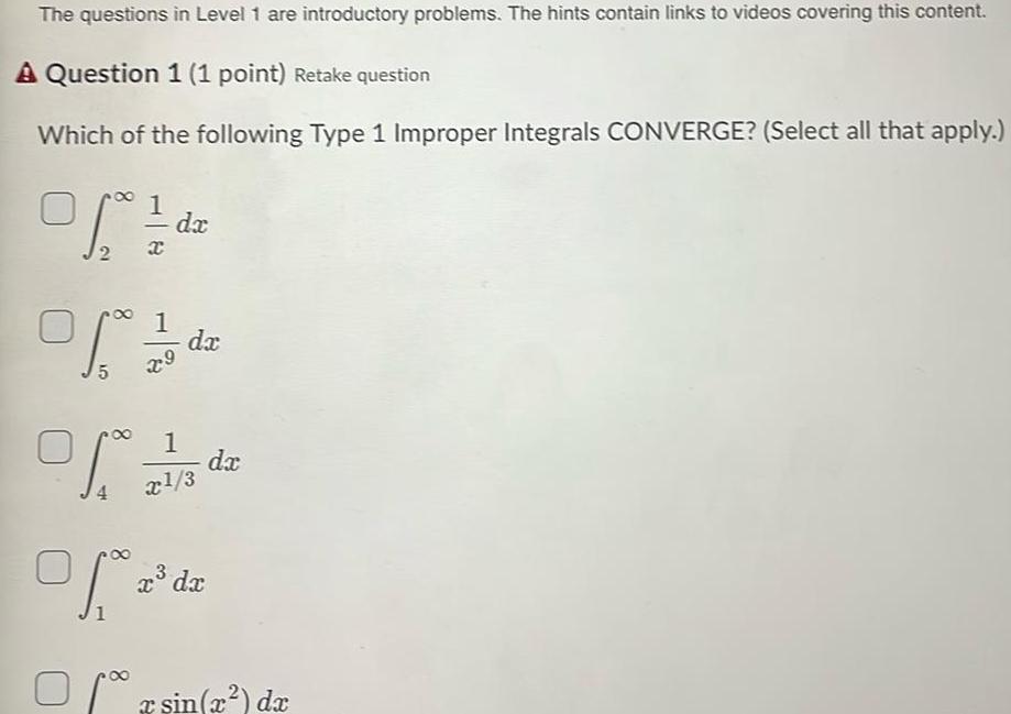 The questions in Level 1 are introductory problems The hints contain links to videos covering this content A Question 1 1 point Retake question Which of the following Type 1 Improper Integrals CONVERGE Select all that apply Ste 1 2 da dx 2 X Of 5 1 da of To 27 1 3 of a x dx da x sin x dx