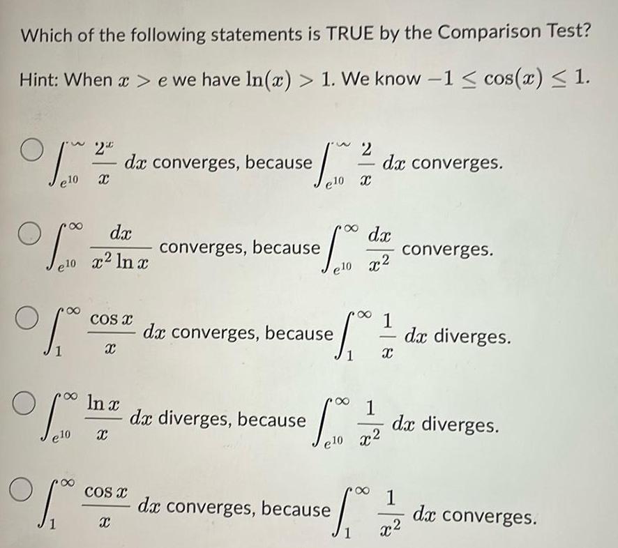 Which of the following statements is TRUE by the Comparison Test Hint When x e we have In x 1 We know 1 cos x 1 O fro e10 X foo dx e10 x2 ln x COS X X In x e10 X da converges because of a X 150 1 1 21 dx converges X COS X converges because ef 00 de diverges because dx converges because dx e 0 x2 1 00 1 e10 x2 de converges because S 1 X converges 1 x dx diverges dx diverges dx converges