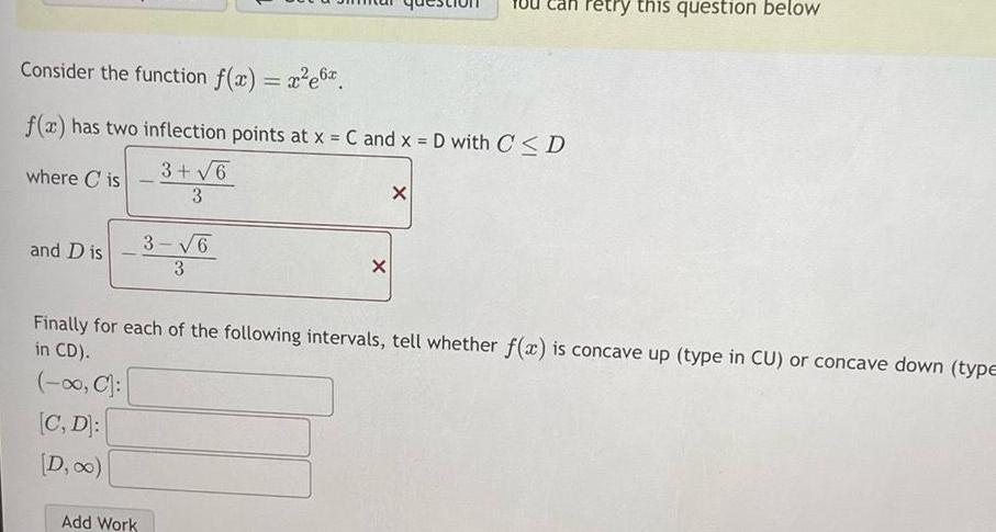 Consider the function f x x e6 f x has two inflection points at x C and x D with C D 3 6 where Cis 3 and Dis 3 6 3 Add Work X X retry this question below Finally for each of the following intervals tell whether f x is concave up type in CU or concave down type in CD C C D D