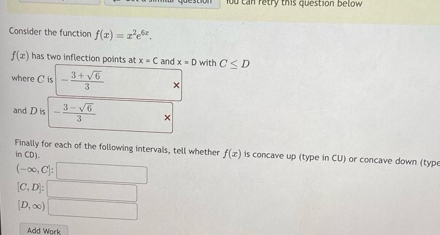 Consider the function f x x e6 f x has two inflection points at x C and x D with C D 3 6 where Cis 3 and Dis 3 6 3 Add Work X X retry this question below Finally for each of the following intervals tell whether f x is concave up type in CU or concave down type in CD C C D D